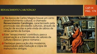 ֍ Na época de Carlos Magno houve um certo
desenvolvimento cultural, o chamado
Renascimento Carolíngio, caracterizado pela
promoção das atividades culturais, através da
criação de escolas e pela vinda de sábios de
várias partes da Europa.
֍Este "renascimento" contribuiu para a
preservação e a transmissão de valores da
cultura clássica ( greco-romana ).
֍Destaque para a ação dos mosteiros,
responsáveis pela tradução e cópia de
manuscritos antigos.
CAP.14
PÁG. 174RENASCIMENTO CAROLÍNGIO
 
