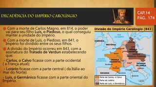 CAP.14
PÁG. 174DECADÊNCIA DO IMPÉRIO CAROLÍNGIO
֍ Com a morte de Carlos Magno, em 814, o poder
vai para seu filho Luís, o Piedoso, o qual conseguiu
manter a unidade do Império.
֍ Com a morte de Luís, o Piedoso, em 841, o
Império foi dividido entre os seus filhos.
֍ A divisão do Império ocorreu em 843, com a
assinatura do Tratado de Verdun estabelecendo
que:
- Carlos, o Calvo ficasse com a parte ocidental
( a França atual);
- Lotário ficasse com a parte central ( da Itália ao
mar do Norte)
- Luís, o Germânico ficasse com a parte oriental do
Império.
 