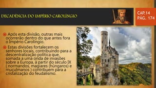 CAP.14
PÁG. 174DECADÊNCIA DO IMPÉRIO CAROLÍNGIO
֍ Após esta divisão, outras mais
ocorrerão dentro do que antes fora
o Império Carolíngio.
֍ Estas divisões fortalecem os
senhores locais, contribuindo para a
descentralização política que,
somada a uma onda de invasões
sobre a Europa, à partir do século IX
( normandos, magiares (húngaros) e
muçulmanos ) contribuem para a
cristalização do feudalismo.
 