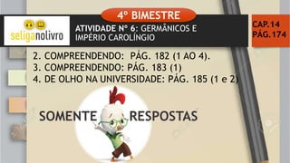 ATIVIDADE Nº 6: GERMÂNICOS E
IMPÉRIO CAROLÍNGIO
CAP.14
PÁG.174
2. COMPREENDENDO: PÁG. 182 (1 AO 4).
3. COMPREENDENDO: PÁG. 183 (1)
4. DE OLHO NA UNIVERSIDADE: PÁG. 185 (1 e 2)
4º BIMESTRE
 