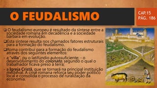 O FEUDALISMO
 O feudalismo europeu é resultado da síntese entre a
sociedade romana em decadência e a sociedade
bárbara em evolução.
Esta síntese resulta nos chamados fatores estruturais
para a formação do feudalismo.
Roma contribui para a formação do feudalismo
através dos seguintes elementos:
- a "villa", ou o latifúndio autossuficiente; - o
desenvolvimento do colonato, segundo o qual o
trabalhador ficava preso à terra;
- a Igreja Cristã, que se tornará na principal instituição
medieval. A crise romana reforça seu poder político
local e consolida o processo de ruralização da
economia.
CAP.15
PÁG. 186
 