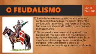 O FEUDALISMO
 Além destes elementos estruturais ( internos ),
contribuíram também os chamados elementos
conjunturais ( externos ) , que foram as Invasões
Bárbaras dos séculos VIII ao IX - os normandos e
os muçulmanos.
 Os normandos efetuam um bloqueio do mar
Báltico e do mar do Norte e os muçulmanos
realizam o bloqueio do mar Mediterrâneo. Estas
invasões aceleram o processo de ruralização
europeia - em curso desde o século III -
acentuando a economia agrária e autossuficiente.
CAP.15
PÁG. 186
 