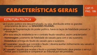CARACTERÍSTICAS GERAIS
 O poder político era descentralizado, ou seja, distribuído entre os grandes
proprietários de terra ( os SENHORES FEUDAIS).
Apesar da fragmentação do poder político, havia os laços de fidelidade pessoal ( a
vassalagem).
Por esta relação estabelecia-se o contrato feudo-vassálico, assim caracterizado:
- Homenagem: juramento de fidelidade do vassalo para com o seu suserano;
- Investidura: entrega do feudo do vassalo para o suserano.
O suserano ( aquele que concede o feudo ) deveria auxiliar militarmente seu vassalo e
também prestar assistência jurídica.
O vassalo ( aquele que recebe o feudo e promete fidelidade) deve prestar o serviço
militar para o suserano e comparecer ao tribunal por ele presidido.
CAP.15
PÁG. 186
ESTRUTURA POLÍTICA
 