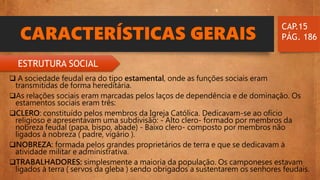 CARACTERÍSTICAS GERAIS
 A sociedade feudal era do tipo estamental, onde as funções sociais eram
transmitidas de forma hereditária.
As relações sociais eram marcadas pelos laços de dependência e de dominação. Os
estamentos sociais eram três:
CLERO: constituído pelos membros da Igreja Católica. Dedicavam-se ao ofício
religioso e apresentavam uma subdivisão: - Alto clero- formado por membros da
nobreza feudal (papa, bispo, abade) - Baixo clero- composto por membros não
ligados à nobreza ( padre, vigário ).
NOBREZA: formada pelos grandes proprietários de terra e que se dedicavam à
atividade militar e administrativa.
TRABALHADORES: simplesmente a maioria da população. Os camponeses estavam
ligados à terra ( servos da gleba ) sendo obrigados a sustentarem os senhores feudais.
CAP.15
PÁG. 186
ESTRUTURA SOCIAL
 