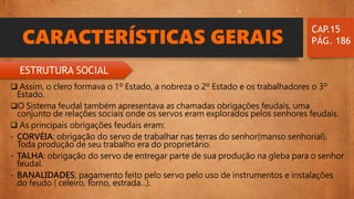 CARACTERÍSTICAS GERAIS
 Assim, o clero formava o 1º Estado, a nobreza o 2º Estado e os trabalhadores o 3º
Estado.
O Sistema feudal também apresentava as chamadas obrigações feudais, uma
conjunto de relações sociais onde os servos eram explorados pelos senhores feudais.
 As principais obrigações feudais eram:
- CORVÉIA: obrigação do servo de trabalhar nas terras do senhor(manso senhorial).
Toda produção de seu trabalho era do proprietário.
- TALHA: obrigação do servo de entregar parte de sua produção na gleba para o senhor
feudal.
- BANALIDADES: pagamento feito pelo servo pelo uso de instrumentos e instalações
do feudo ( celeiro, forno, estrada...).
CAP.15
PÁG. 186
ESTRUTURA SOCIAL
 