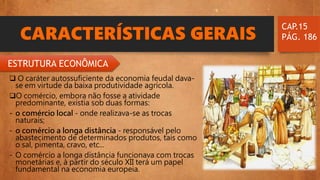 CARACTERÍSTICAS GERAIS
 O caráter autossuficiente da economia feudal dava-
se em virtude da baixa produtividade agrícola.
O comércio, embora não fosse a atividade
predominante, existia sob duas formas:
- o comércio local - onde realizava-se as trocas
naturais;
- o comércio a longa distância - responsável pelo
abastecimento de determinados produtos, tais como
o sal, pimenta, cravo, etc...
- O comércio a longa distância funcionava com trocas
monetárias e, à partir do século XII terá um papel
fundamental na economia europeia.
CAP.15
PÁG. 186
ESTRUTURA ECONÔMICA
 