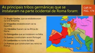 - Os Anglo-Saxões, que se estabeleceram
na Grã-Bretanha;
- Os Visigodos estabeleceram-se na
Espanha;
- Os Vândalos fixaram-se na África do
Norte; -
- Os Ostrogodos que se instalaram na Itália;
- Os Suevos constituíram-se em Portugal;
- Os Lombardos no norte da Itália;
- Os Francos que construíram seu reino na
França.
CAP.14
PÁG. 174
As principais tribos germânicas que se
instalaram na parte ocidental de Roma foram:
 