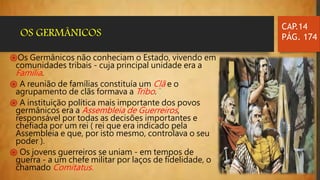 ֍Os Germânicos não conheciam o Estado, vivendo em
comunidades tribais - cuja principal unidade era a
Família.
֍ A reunião de famílias constituía um Clã e o
agrupamento de clãs formava a Tribo.
֍ A instituição política mais importante dos povos
germânicos era a Assembleia de Guerreiros,
responsável por todas as decisões importantes e
chefiada por um rei ( rei que era indicado pela
Assembleia e que, por isto mesmo, controlava o seu
poder ).
֍ Os jovens guerreiros se uniam - em tempos de
guerra - a um chefe militar por laços de fidelidade, o
chamado Comitatus.
CAP.14
PÁG. 174OS GERMÂNICOS
 