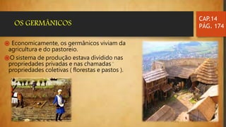 ֍ Economicamente, os germânicos viviam da
agricultura e do pastoreio.
֍O sistema de produção estava dividido nas
propriedades privadas e nas chamadas
propriedades coletivas ( florestas e pastos ).
CAP.14
PÁG. 174OS GERMÂNICOS
 