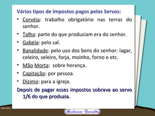 Vários tipos de Impostos pagos pelos Servos:
• Corvéia: trabalho obrigatório nas terras do
senhor.
• Talha: parte do que produziam era do senhor.
• Gabela: pelo sal.
• Banalidade: pelo uso dos bens do senhor: lagar,
celeiro, seleiro, forja, moinho, forno e etc.
• Mão Morta: sobre herança.
• Capitação: por pessoa.
• Dízimo: para a igreja.
Depois de pagar esses impostos sobrava ao servoDepois de pagar esses impostos sobrava ao servo
1/6 do que produzia.1/6 do que produzia.
 