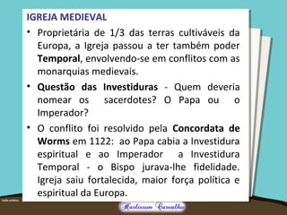 IGREJA MEDIEVAL
• Proprietária de 1/3 das terras cultiváveis da
Europa, a Igreja passou a ter também poder
Temporal, envolvendo-se em conflitos com as
monarquias medievais.
• Questão das Investiduras - Quem deveria
nomear os sacerdotes? O Papa ou o
Imperador?
• O conflito foi resolvido pela Concordata de
Worms em 1122: ao Papa cabia a Investidura
espiritual e ao Imperador a Investidura
Temporal - o Bispo jurava-lhe fidelidade.
Igreja saiu fortalecida, maior força política e
espiritual da Europa.
 