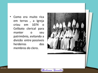 • Como era muito rica
em terras , a Igreja
criou em 1074 o
Celibato clerical para
manter o seu
patrimônio, evitando a
divisão entre possíveis
herdeiros dos
membros do clero.
 