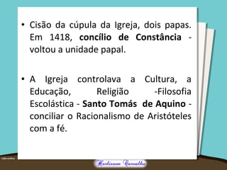 • Cisão da cúpula da Igreja, dois papas.
Em 1418, concílio de Constância -
voltou a unidade papal.
• A Igreja controlava a Cultura, a
Educação, Religião -Filosofia
Escolástica - Santo Tomás de Aquino -
conciliar o Racionalismo de Aristóteles
com a fé.
 