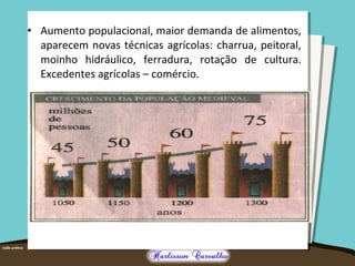 • Aumento populacional, maior demanda de alimentos,
aparecem novas técnicas agrícolas: charrua, peitoral,
moinho hidráulico, ferradura, rotação de cultura.
Excedentes agrícolas – comércio.
 