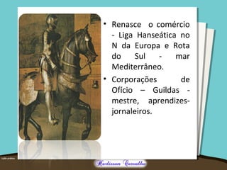 • Renasce o comércio
- Liga Hanseática no
N da Europa e Rota
do Sul - mar
Mediterrâneo.
• Corporações de
Ofício – Guildas -
mestre, aprendizes-
jornaleiros.
 