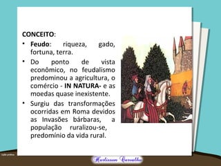 CONCEITO:
• Feudo: riqueza, gado,
fortuna, terra.
• Do ponto de vista
econômico, no feudalismo
predominou a agricultura, o
comércio - IN NATURA- e as
moedas quase inexistente.
• Surgiu das transformações
ocorridas em Roma devidos
as Invasões bárbaras, a
população ruralizou-se,
predomínio da vida rural.
 