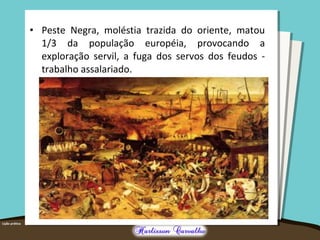 • Peste Negra, moléstia trazida do oriente, matou
1/3 da população européia, provocando a
exploração servil, a fuga dos servos dos feudos -
trabalho assalariado.
 