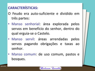 CARACTERÍSTICAS:
O Feudo era auto-suficiente e dividido em
três partes:
• Manso senhorial: área explorada pelos
servos em benefício do senhor, dentro do
qual erguia-se o Castelo.
• Manso servil: áreas arrendadas pelos
servos pagando obrigações e taxas ao
senhor.
• Manso comum: de uso comum, pastos e
bosques.
 