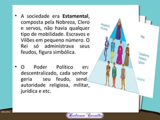 • A sociedade era Estamental,
composta pela Nobreza, Clero
e servos, não havia qualquer
tipo de mobilidade. Escravos e
Vilões em pequeno número. O
Rei só administrava seus
feudos, figura simbólica.
• O Poder Político era
descentralizado, cada senhor
geria seu feudo, sendo
autoridade religiosa, militar,
jurídica e etc.
 