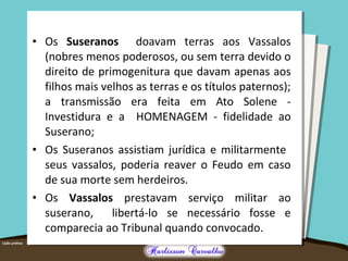 • Os Suseranos doavam terras aos Vassalos
(nobres menos poderosos, ou sem terra devido o
direito de primogenitura que davam apenas aos
filhos mais velhos as terras e os títulos paternos);
a transmissão era feita em Ato Solene -
Investidura e a HOMENAGEM - fidelidade ao
Suserano;
• Os Suseranos assistiam jurídica e militarmente
seus vassalos, poderia reaver o Feudo em caso
de sua morte sem herdeiros.
• Os Vassalos prestavam serviço militar ao
suserano, libertá-lo se necessário fosse e
comparecia ao Tribunal quando convocado.
 