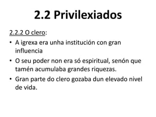 2.2 Privilexiados
2.2.2 O clero:
• A igrexa era unha institución con gran
influencia
• O seu poder non era só espiritual, senón que
tamén acumulaba grandes riquezas.
• Gran parte do clero gozaba dun elevado nivel
de vida.
 