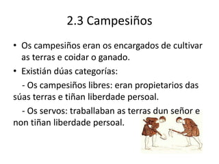 2.3 Campesiños
• Os campesiños eran os encargados de cultivar
as terras e coidar o ganado.
• Existián dúas categorías:
- Os campesiños libres: eran propietarios das
súas terras e tiñan liberdade persoal.
- Os servos: traballaban as terras dun señor e
non tiñan liberdade persoal.
 