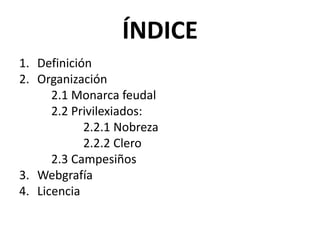 ÍNDICE
1. Definición
2. Organización
2.1 Monarca feudal
2.2 Privilexiados:
2.2.1 Nobreza
2.2.2 Clero
2.3 Campesiños
3. Webgrafía
4. Licencia
 