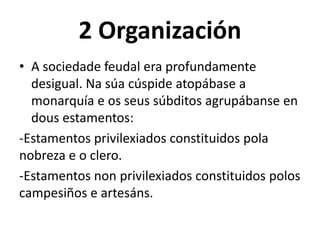 2 Organización
• A sociedade feudal era profundamente
desigual. Na súa cúspide atopábase a
monarquía e os seus súbditos agrupábanse en
dous estamentos:
-Estamentos privilexiados constituidos pola
nobreza e o clero.
-Estamentos non privilexiados constituidos polos
campesiños e artesáns.
 