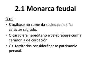 2.1 Monarca feudal
O rei:
• Situábase no cume da sociedade e tiña
carácter sagrado.
• O cargo era hereditario e celebrábase cunha
cerimonia de coroación
• Os territorios considerábanse patrimonio
persoal.
 