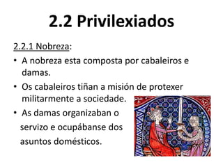 2.2 Privilexiados
2.2.1 Nobreza:
• A nobreza esta composta por cabaleiros e
damas.
• Os cabaleiros tiñan a misión de protexer
militarmente a sociedade.
• As damas organizaban o
servizo e ocupábanse dos
asuntos domésticos.
 