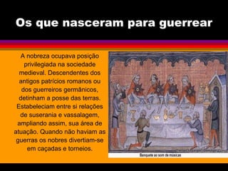 Os que nasceram para guerrear
A nobreza ocupava posição
privilegiada na sociedade
medieval. Descendentes dos
antigos patrícios romanos ou
dos guerreiros germânicos,
detinham a posse das terras.
Estabeleciam entre si relações
de suserania e vassalagem,
ampliando assim, sua área de
atuação. Quando não haviam as
guerras os nobres divertiam-se
em caçadas e torneios.
 