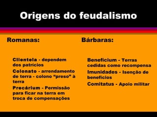 Origens do feudalismo
Romanas:
Clientela - dependem
dos patrícios
Colonato - arrendamento
de terra - colono “preso” à
terra
Precárium - Permissão
para ficar na terra em
troca de compensações
Bárbaras:
Benefícium - Terras
cedidas como recompensa
Imunidades - Isenção de
benefícios
Comitatus - Apoio militar
 