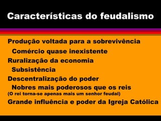 Características do feudalismo
Produção voltada para a sobrevivência
Comércio quase inexistente
Ruralização da economia
Subsistência
Descentralização do poder
Nobres mais poderosos que os reis
(O rei torna-se apenas mais um senhor feudal)
Grande influência e poder da Igreja Católica
 
