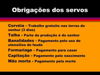 Obrigações dos servos
Corvéia - Trabalho gratuito nas terras do
senhor (3 dias)
Talha - Parte da produção é do senhor
Banalidades - Pagamento pelo uso de
utensílios do feudo
Formariage - Pagamento para casar
Capitação - Pagamento pelo nascimento
Mão morta - Pagamento pela morte
 