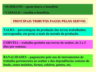 • SUSERANO – quem doava o benefício
• VASSALO – recebia o benefício.
PRINCIPAIS TRIBUTOS PAGOS PELOS SERVOSPRINCIPAIS TRIBUTOS PAGOS PELOS SERVOS
TALHA – porcentagem da produção das terras trabalhadas;
correspondia, em geral, a mais da metade da produção.
CORVÉIA – trabalho gratuito nas terras do senhor, de 2 a 3
dias por semana.
BANALIDADES – pagamento pelo uso de instrumentos de
trabalho pertencentes ao senhor e das dependências comuns do
feudo, como moinhos, fornos, celeiros, pontes, etc.
 