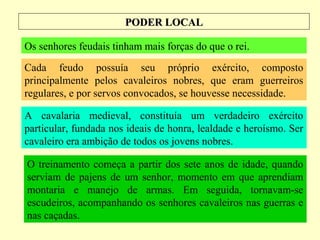 PODER LOCALPODER LOCAL
Os senhores feudais tinham mais forças do que o rei.
Cada feudo possuía seu próprio exército, composto
principalmente pelos cavaleiros nobres, que eram guerreiros
regulares, e por servos convocados, se houvesse necessidade.
A cavalaria medieval, constituía um verdadeiro exército
particular, fundada nos ideais de honra, lealdade e heroísmo. Ser
cavaleiro era ambição de todos os jovens nobres.
O treinamento começa a partir dos sete anos de idade, quando
serviam de pajens de um senhor, momento em que aprendiam
montaria e manejo de armas. Em seguida, tornavam-se
escudeiros, acompanhando os senhores cavaleiros nas guerras e
nas caçadas.
 