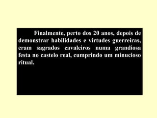 Finalmente, perto dos 20 anos, depois de
demonstrar habilidades e virtudes guerreiras,
eram sagrados cavaleiros numa grandiosa
festa no castelo real, cumprindo um minucioso
ritual.
 