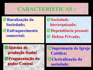 CARACTERÍSTICAS :
Ruralização da
Sociedade;
Enfraquecimento
comercial;
Sociedade
hierarquizada;
Dependência pessoal;
 Defesa Privada;
Sistema deSistema de
produção feudalprodução feudal
FragmentaçãoFragmentação dodo
poder Centralpoder Central
Supremacia da Igreja
Católica;
Clericalização da
sociedade;
 