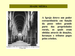 IDADE MÉDIA
A Igreja deteve um poderA Igreja deteve um poder
extraordinário em funçãoextraordinário em função
da posse sobre grandeda posse sobre grande
parte das propriedadesparte das propriedades
rurais, as quais eramrurais, as quais eram
obtidas através de doações,obtidas através de doações,
heranças e tributos pagosheranças e tributos pagos
pelos cristãospelos cristãos..
 