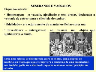 SUSERANOS E VASSALOSSUSERANOS E VASSALOS
Havia uma relação de dependência entre os nobres, com a doação do
benefício, ou feudo, que quase sempre era a concessão de uma propriedade,
mas também podia ser o direito de explorar rendas ou cobrar pedágios em
estradas.
Etapas do contrato:
• Homenagem – o vassalo, ajoelhado e sem armas, declarava a
vontade de entrar para a clientela do senhor.
• fidelidade – era o juramento de manter-se fiel ao suserano.
• Investidura –– entregava-se ao vassalo um objeto que
simbolizava o feudo.
 