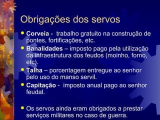 Obrigações dos servos
 Corveia - trabalho gratuito na construção de
pontes, fortificações, etc.
 Banalidades – imposto pago pela utilização
da infraestrutura dos feudos (moinho, forno,
etc).
 Talha – porcentagem entregue ao senhor
pelo uso do manso servil.
 Capitação - imposto anual pago ao senhor
feudal.
 Os servos ainda eram obrigados a prestar
serviços militares no caso de guerra.
 