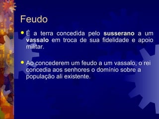 Feudo
 É a terra concedida pelo susseranosusserano a um
vassalo em troca de sua fidelidade e apoio
militar.
 Ao concederem um feudo a um vassalo, o rei
concedia aos senhores o domínio sobre a
população ali existente.
 