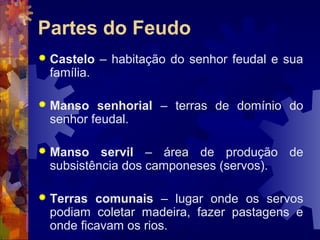 Partes do Feudo
 Castelo – habitação do senhor feudal e sua
família.
 Manso senhorial – terras de domínio do
senhor feudal.
 Manso servil – área de produção de
subsistência dos camponeses (servos).
 Terras comunais – lugar onde os servos
podiam coletar madeira, fazer pastagens e
onde ficavam os rios.
 