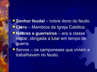  Senhor feudal – nobre dono do feudo.
 Clero – Membros da Igreja Católica.
 Nobres e guerreiros – era a classe
militar, obrigada a lutar em tempo de
guerra.
 Servos – os camponeses que viviam e
trabalhavam no feudo.
 