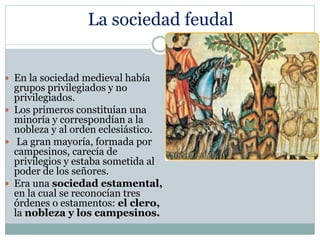 La sociedad feudal
 En la sociedad medieval había
grupos privilegiados y no
privilegiados.
 Los primeros constituían una
minoría y correspondían a la
nobleza y al orden eclesiástico.
 La gran mayoría, formada por
campesinos, carecía de
privilegios y estaba sometida al
poder de los señores.
 Era una sociedad estamental,
en la cual se reconocían tres
órdenes o estamentos: el clero,
la nobleza y los campesinos.
 