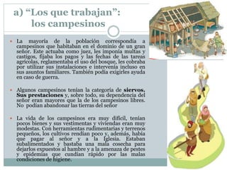 a) “Los que trabajan”:
los campesinos
 La mayoría de la población correspondía a
campesinos que habitaban en el dominio de un gran
señor. Este actuaba como juez, les imponía multas y
castigos, fijaba los pagos y las fechas de las tareas
agrícolas, reglamentaba el uso del bosque, les cobraba
por utilizar sus instalaciones e intervenía incluso en
sus asuntos familiares. También podía exigirles ayuda
en caso de guerra.
 Algunos campesinos tenían la categoría de siervos.
Sus prestaciones y, sobre todo, su dependencia del
señor eran mayores que la de los campesinos libres.
No podían abandonar las tierras del señor
 La vida de los campesinos era muy difícil, tenían
pocos bienes y sus vestimentas y viviendas eran muy
modestas. Con herramientas rudimentarias y terrenos
pequeños, los cultivos rendían poco y, además, había
que pagar al señor y a la Iglesia. Estaban
subalimentados y bastaba una mala cosecha para
dejarlos expuestos al hambre y a la amenaza de pestes
y epidemias que cundían rápido por las malas
condiciones de higiene.
 