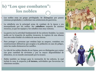 b) “Los que combaten”:
los nobles
 Los nobles eran un grupo privilegiado. Se distinguían por poseer
extensas propiedades y conformar una aristocracia de guerreros.
 La caballería era la principal arma de combate de la época y era
monopolizada por los nobles. Ser caballero requería de muchos
recursos, ya que los equipos y los caballos eran muy costosos.
 La guerra era la actividad fundamental de los señores feudales. La causa
podía ser la irrupción de pueblos invasores, la ruptura de una alianza
con otro señor feudal o la codicia de nuevas tierras.
 Para proteger a personas que estaban bajo su amparo, contaban con
construcciones defensivas que acogían a la población en caso de peligro,
entre las cuales destacaron los castillos.
 La vida de los nobles distaba de ser lujosa, pero se distinguían por contar
con gran cantidad de sirvientes y por su mayor disponibilidad de
alimentos, en un mundo amenazado por la escasez.
 Había también un tiempo para la recreación de los señores, la cual
incluía la caza, la arquería y el torneo, actividades que favorecían las
relaciones sociales.
 