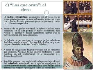 c) “Los que oran”: el
clero
 El orden eclesiástico, compuesto por el clero era un
grupo privilegiado por su gran valoración social, así como
por el hecho de estar exento de pagar impuestos y contar
con tribunales especiales.
 Además de su poder espiritual, la Iglesia Católica tenía
influencia en la vida política y poder económico, pues
recibía el diezmo y poseía numerosas tierras que se
incrementaban con las donaciones.
 La Iglesia no se mantuvo al margen de las relaciones
feudales y eso le acarreó diversas dificultades ya que eso
se apartaba de la verdadera función del clero.
 A pesar de ello, gozaba de gran prestigio por las funciones
que cumplía. Además de las labores pastorales el clero
mantuvo un rol fundamental en la enseñanza y el
desarrollo cultural.
 También propuso una espiritualidad que condujo al ideal
del caballero cristiano, en el que se conjugaban los
valores heroicos con la moral cristiana: el caballero debía
defender su religión y proteger a todos los desvalidos.
 