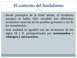 El contexto del feudalismo
 Desde principios de la Edad Media, el Occidente
europeo se había visto sacudido por diferentes
invasiones como las de los pueblos germanos y las de
los musulmanes.
 Esta realidad se agudizó con las invasiones de los
siglos IX y X, protagonizadas por normandos o
vikingos y sarracenos.
 