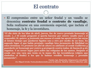 El contrato
 El compromiso entre un señor feudal y un vasallo se
denomina contrato feudal o contrato de vasallaje.
Solía realizarse en una ceremonia especial, que incluía el
homenaje, la fe y la investidura.
“El día siete de los idus de abril, jueves, fue de nuevo prestado homenaje al
conde. (...) El conde preguntó si quería hacerse por entero vasallo suyo y el
respondió: Sí, quiero, y juntando sus manos el conde las apretó entre las suyas
al mismo tiempo que quedaron ligados uno a otro por medio de un beso. En
segundo lugar el que había prestado vasallaje hizo juramento de fidelidad en
estos términos: Yo prometo ser fiel de ahora en adelante al conde Guillermo y
guardarle mi homenaje por entero y protegerle contra todos, de buena fe y sin
engaños. Y en tercer lugar juró sobre las reliquias de los santos. Después el
conde con una vara que tenía en la mano dio las investiduras (objeto que
simboliza el feudo) a los que le habían rendido homenaje y prestado
juramento”.
Fuente: Apu. Boutruche. Seignaeurie et feudalité.
En: Miguel Artola: Textos fundamentales para la historia. Madrid: Alianza Editorial, 1982.
 